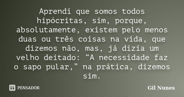 Aprendi que somos todos hipócritas, sim, porque, absolutamente, existem pelo menos duas ou três coisas na vida, que dizemos não, mas, já dizia um velho deitado:... Frase de Gil Nunes.