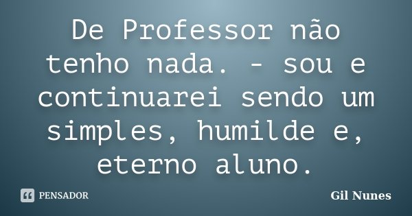 De Professor não tenho nada. - sou e continuarei sendo um simples, humilde e, eterno aluno.... Frase de Gil Nunes.
