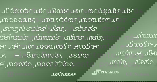 Diante de Deus em relação às pessoas, prefiro perder a prejudicá-las, desta incumbência jamais abro mão, trata-se de um assunto entre mim e Deus. – Portanto, pa... Frase de Gil Nunes.