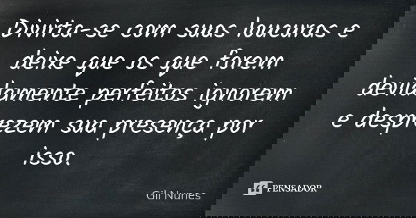 Divirta-se com suas loucuras e deixe que os que forem devidamente perfeitos ignorem e desprezem sua presença por isso.... Frase de Gil Nunes.