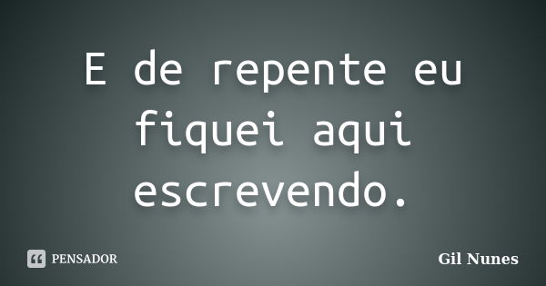 E de repente eu fiquei aqui escrevendo.... Frase de Gil Nunes.