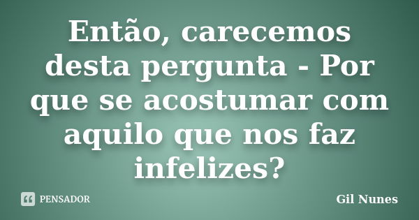 Então, carecemos desta pergunta - Por que se acostumar com aquilo que nos faz infelizes?... Frase de Gil Nunes.