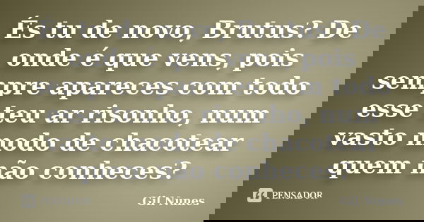 És tu de novo, Brutus? De onde é que vens, pois sempre apareces com todo esse teu ar risonho, num vasto modo de chacotear quem não conheces?... Frase de Gil Nunes.
