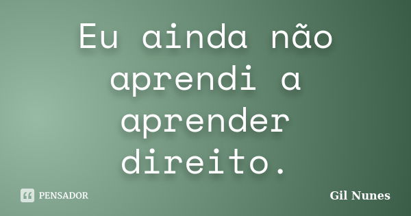 Eu ainda não aprendi a aprender direito.... Frase de Gil Nunes.