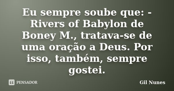 Eu sempre soube que: - Rivers of Babylon de Boney M., tratava-se de uma oração a Deus. Por isso, também, sempre gostei.... Frase de Gil Nunes.