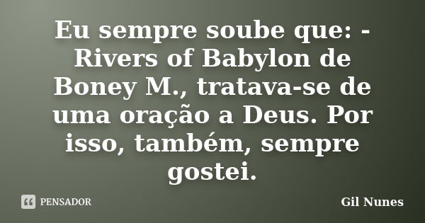 Eu sempre soube que: - Rivers of Babylon de Boney M., tratava-se de uma oração a Deus. Por isso, também, sempre gostei.... Frase de Gil Nunes.