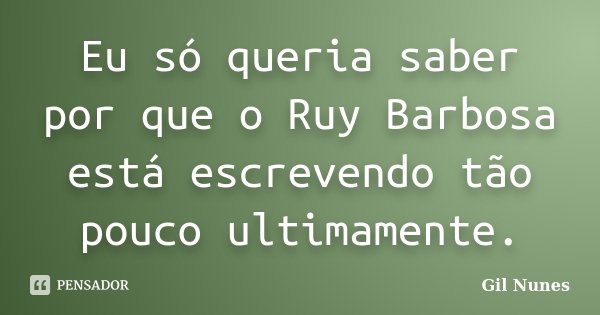 Eu só queria saber por que o Ruy Barbosa está escrevendo tão pouco ultimamente.... Frase de Gil Nunes.