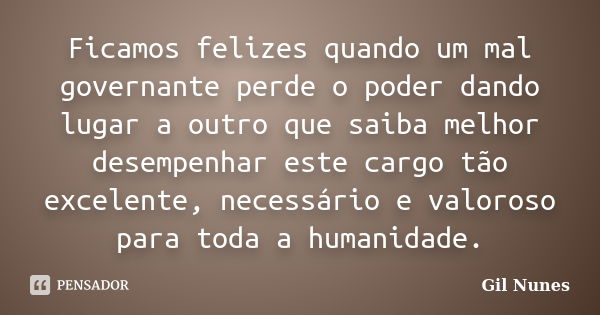 Ficamos felizes quando um mal governante perde o poder dando lugar a outro que saiba melhor desempenhar este cargo tão excelente, necessário e valoroso para tod... Frase de Gil Nunes.