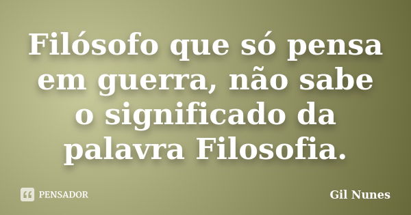 Filósofo que só pensa em guerra, não sabe o significado da palavra Filosofia.... Frase de Gil Nunes.