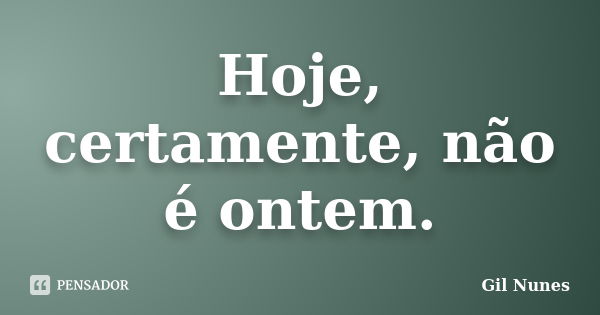 Hoje, certamente, não é ontem.... Frase de Gil Nunes.