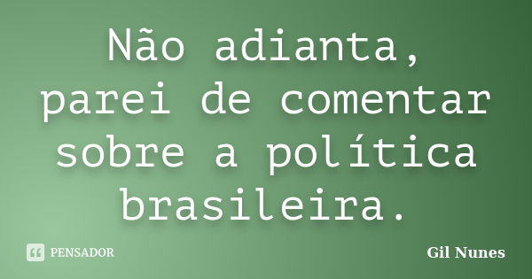 Não adianta, parei de comentar sobre a política brasileira.... Frase de Gil Nunes.