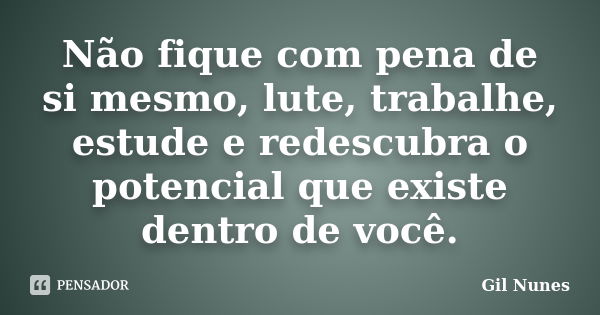 Não fique com pena de si mesmo, lute, trabalhe, estude e redescubra o potencial que existe dentro de você.... Frase de Gil Nunes.