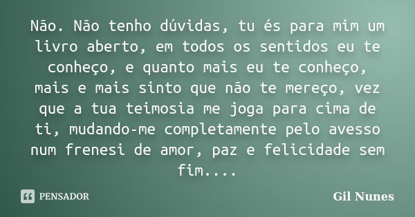 Não. Não tenho dúvidas, tu és para mim um livro aberto, em todos os sentidos eu te conheço, e quanto mais eu te conheço, mais e mais sinto que não te mereço, ve... Frase de Gil Nunes.