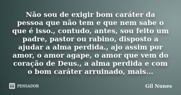 Não sou de exigir bom caráter da pessoa que não tem e que nem sabe o que é isso., contudo, antes, sou feito um padre, pastor ou rabino, disposto a ajudar a alma... Frase de Gil Nunes.