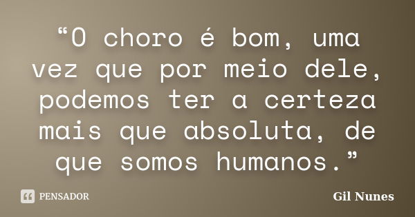 “O choro é bom, uma vez que por meio dele, podemos ter a certeza mais que absoluta, de que somos humanos.”... Frase de Gil Nunes.