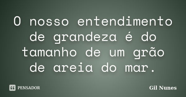 O nosso entendimento de grandeza é do tamanho de um grão de areia do mar.... Frase de Gil Nunes.