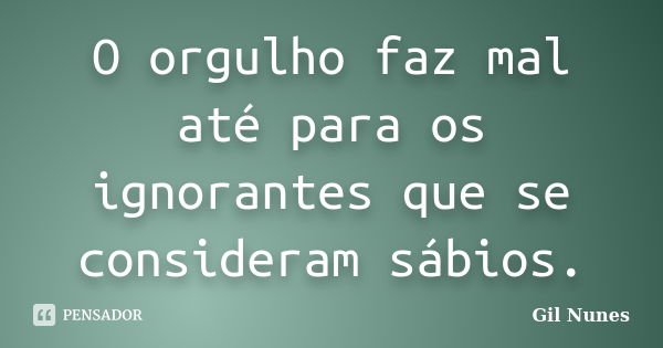 O orgulho faz mal até para os ignorantes que se consideram sábios.... Frase de Gil Nunes.