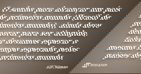 O sonho para alcançar um país de primeiro mundo (Brasil de primeiro mundo), ainda deve demorar para ser atingido, talvez devamos esperar o mesmo tempo esperado ... Frase de Gil Nunes.