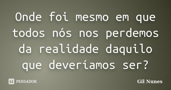 Onde foi mesmo em que todos nós nos perdemos da realidade daquilo que deveríamos ser?... Frase de Gil Nunes.