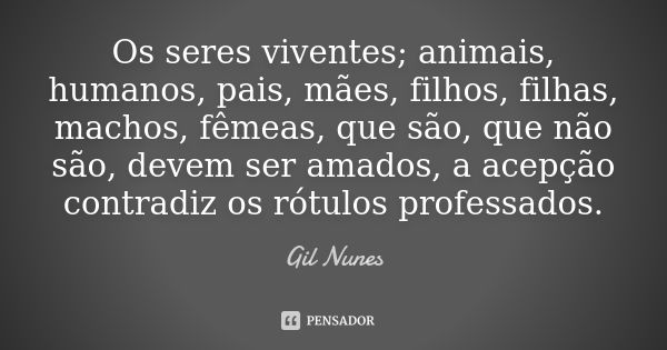 Os seres viventes; animais, humanos, pais, mães, filhos, filhas, machos, fêmeas, que são, que não são, devem ser amados, a acepção contradiz os rótulos professa... Frase de Gil Nunes.