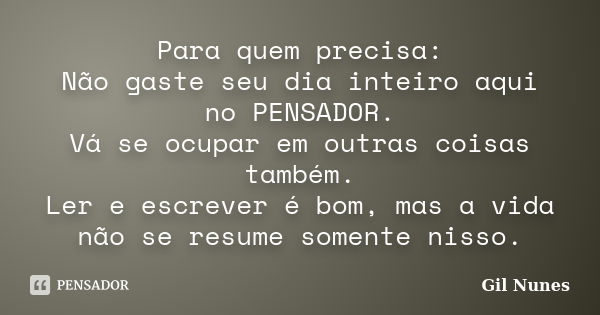 Para quem precisa: Não gaste seu dia inteiro aqui no PENSADOR. Vá se ocupar em outras coisas também. Ler e escrever é bom, mas a vida não se resume somente niss... Frase de Gil Nunes.