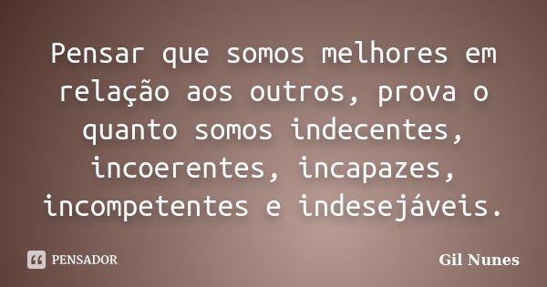 Pensar que somos melhores em relação aos outros, prova o quanto somos indecentes, incoerentes, incapazes, incompetentes e indesejáveis.... Frase de Gil Nunes.