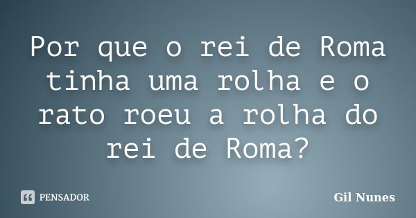 Por que o rei de Roma tinha uma rolha e o rato roeu a rolha do rei de Roma?... Frase de Gil Nunes.