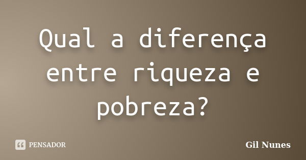 Qual a diferença entre riqueza e pobreza?... Frase de Gil Nunes.