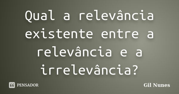 Qual a relevância existente entre a relevância e a irrelevância?... Frase de Gil Nunes.