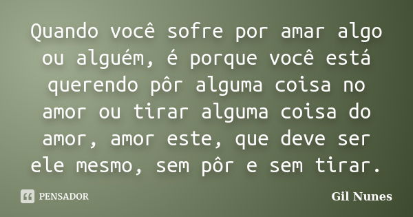 Quando você sofre por amar algo ou alguém, é porque você está querendo pôr alguma coisa no amor ou tirar alguma coisa do amor, amor este, que deve ser ele mesmo... Frase de Gil Nunes.