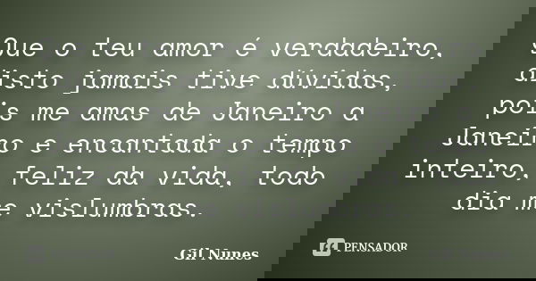 Que o teu amor é verdadeiro, disto jamais tive dúvidas, pois me amas de Janeiro a Janeiro e encantada o tempo inteiro, feliz da vida, todo dia me vislumbras.... Frase de Gil Nunes.