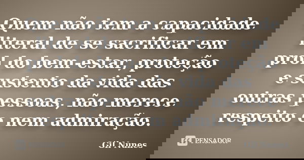 Quem não tem a capacidade literal de se sacrificar em prol do bem-estar, proteção e sustento da vida das outras pessoas, não merece respeito e nem admiração.... Frase de Gil Nunes.