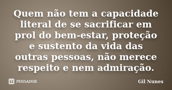 Quem não tem a capacidade literal de se sacrificar em prol do bem-estar, proteção e sustento da vida das outras pessoas, não merece respeito e nem admiração.... Frase de Gil Nunes.