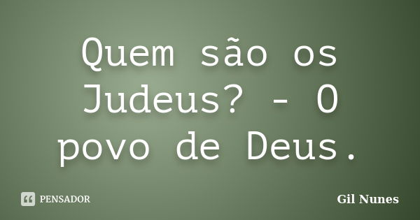 Quem são os Judeus? - O povo de Deus.... Frase de Gil Nunes.