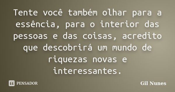 Tente você também olhar para a essência, para o interior das pessoas e das coisas, acredito que descobrirá um mundo de riquezas novas e interessantes.... Frase de Gil Nunes.