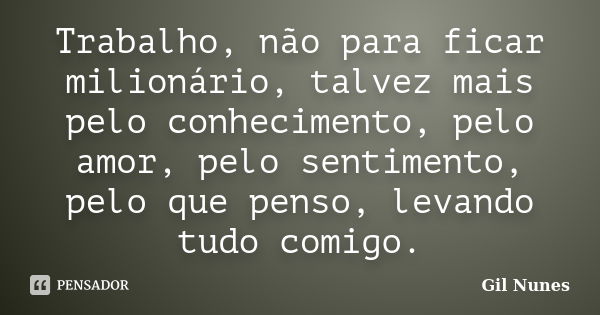 Trabalho, não para ficar milionário, talvez mais pelo conhecimento, pelo amor, pelo sentimento, pelo que penso, levando tudo comigo.... Frase de Gil Nunes.