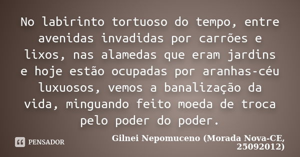 No labirinto tortuoso do tempo, entre avenidas invadidas por carrões e lixos, nas alamedas que eram jardins e hoje estão ocupadas por aranhas-céu luxuosos, vemo... Frase de Gilnei Nepomuceno (Morada Nova-CE, 25092012).