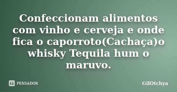 Confeccionam alimentos com vinho e cerveja e onde fica o caporroto(Cachaça)o whisky Tequila hum o maruvo.... Frase de GilOtchya.