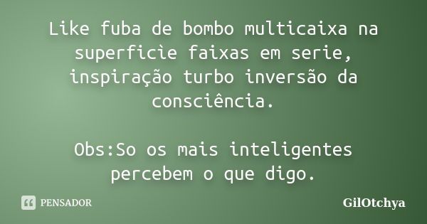 Like fuba de bombo multicaixa na superficìe faixas em serie, inspiração turbo inversão da consciência. Obs:So os mais inteligentes percebem o que digo.... Frase de Gilotchya.