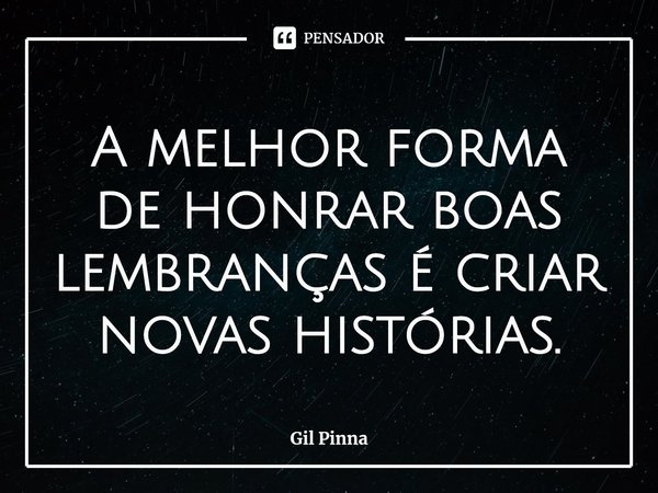 ⁠A melhor forma de honrar boas lembranças é criar novas histórias.... Frase de Gil Pinna.