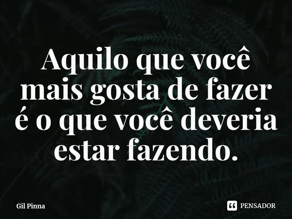 ⁠Aquilo que você mais gosta de fazer é o que você deveria estar fazendo.... Frase de Gil Pinna.