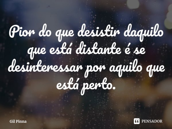 ⁠Pior do que desistir daquilo que está distante é se desinteressar por aquilo que está perto.... Frase de Gil Pinna.