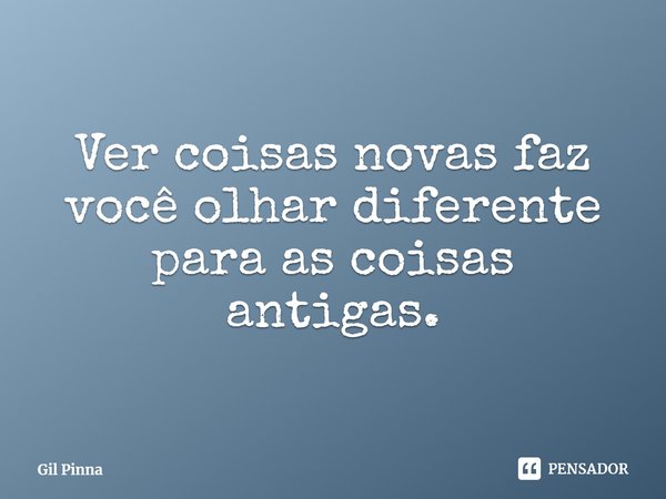 ⁠Ver coisas novas faz você olhar diferente para as coisas antigas.... Frase de Gil Pinna.