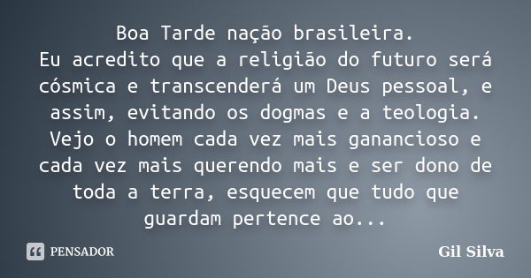 Boa Tarde nação brasileira. Eu acredito que a religião do futuro será cósmica e transcenderá um Deus pessoal, e assim, evitando os dogmas e a teologia. Vejo o h... Frase de Gil Silva.