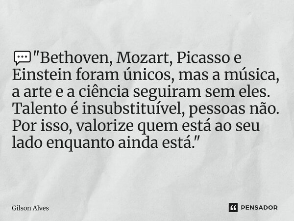 💬 "Bethoven, Mozart, Picasso e Einstein foram únicos, mas a música, a arte e a ciência seguiram sem eles. Talento é insubstituível, pessoas não. Por isso,... Frase de GILSON ALVES.