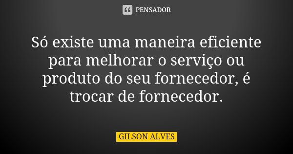 Só existe uma maneira eficiente para melhorar o serviço ou produto do seu fornecedor, é trocar de fornecedor.... Frase de Gilson Alves.
