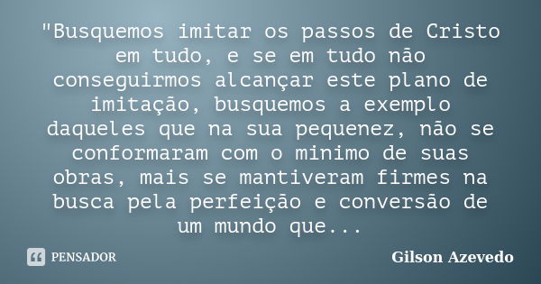 "Busquemos imitar os passos de Cristo em tudo, e se em tudo não conseguirmos alcançar este plano de imitação, busquemos a exemplo daqueles que na sua peque... Frase de Gilson Azevedo.