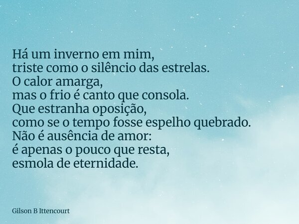 Há um inverno em mim, triste como o silêncio das estrelas. O calor amarga, mas o frio é canto que consola. Que estranha oposição, como se o tempo fosse espelho ... Frase de Gilson B Ittencourt.