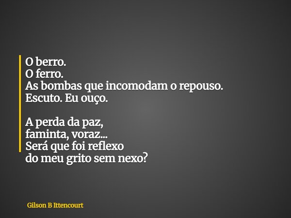 O berro. O ferro. As bombas que incomodam o repouso. Escuto. Eu ouço. A perda da paz, faminta, voraz... Será que foi reflexo do meu grito sem nexo?... Frase de Gilson B Ittencourt.