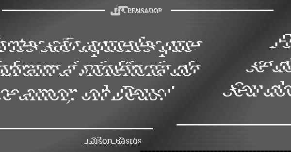 Fortes são aqueles que se dobram à violência do Seu doce amor, oh Deus!... Frase de Gilson Bastos.